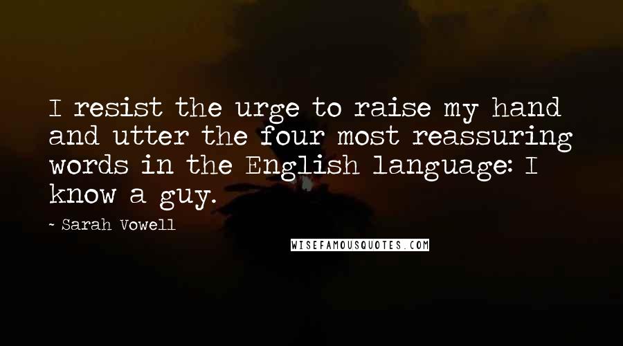 Sarah Vowell Quotes: I resist the urge to raise my hand and utter the four most reassuring words in the English language: I know a guy.