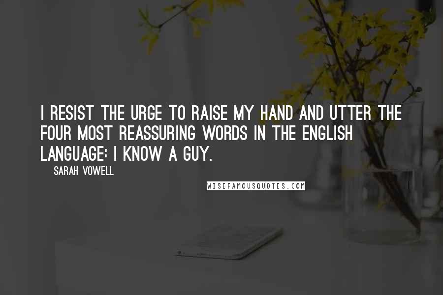 Sarah Vowell Quotes: I resist the urge to raise my hand and utter the four most reassuring words in the English language: I know a guy.