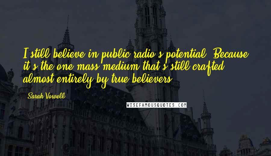 Sarah Vowell Quotes: I still believe in public radio's potential. Because it's the one mass medium that's still crafted almost entirely by true believers.