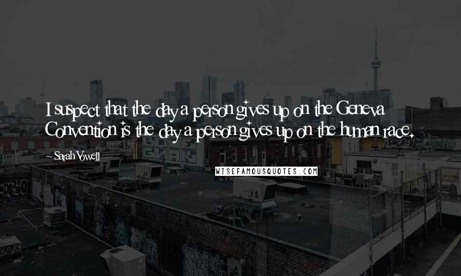 Sarah Vowell Quotes: I suspect that the day a person gives up on the Geneva Convention is the day a person gives up on the human race.