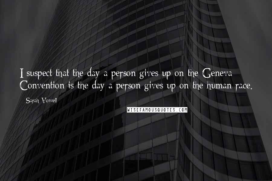 Sarah Vowell Quotes: I suspect that the day a person gives up on the Geneva Convention is the day a person gives up on the human race.