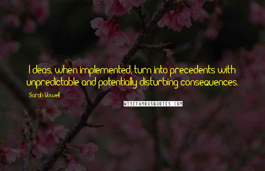 Sarah Vowell Quotes: [I]deas, when implemented, turn into precedents with unpredictable and potentially disturbing consequences.