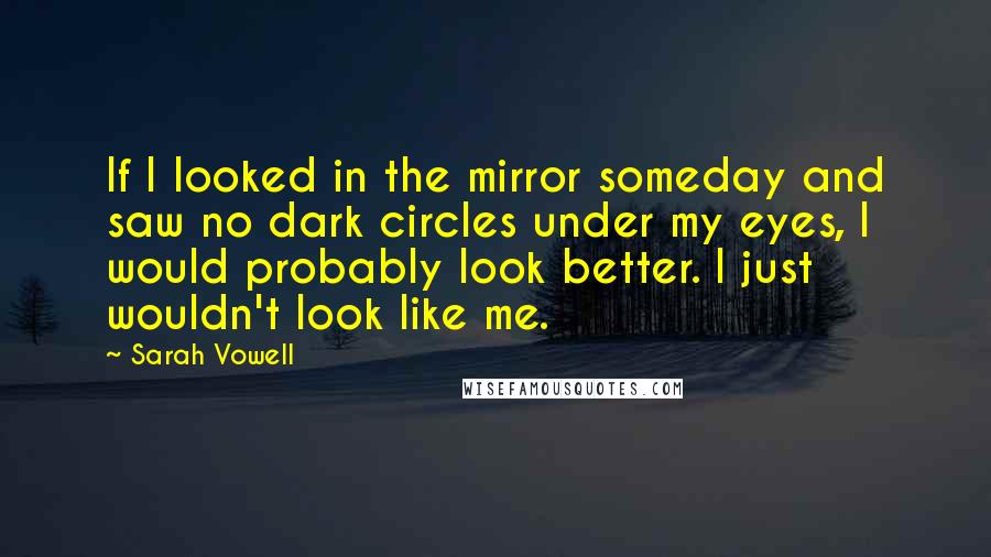 Sarah Vowell Quotes: If I looked in the mirror someday and saw no dark circles under my eyes, I would probably look better. I just wouldn't look like me.