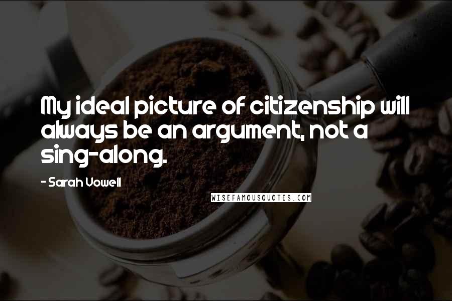 Sarah Vowell Quotes: My ideal picture of citizenship will always be an argument, not a sing-along.