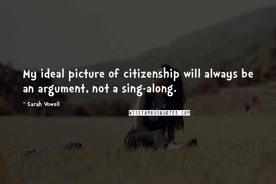 Sarah Vowell Quotes: My ideal picture of citizenship will always be an argument, not a sing-along.