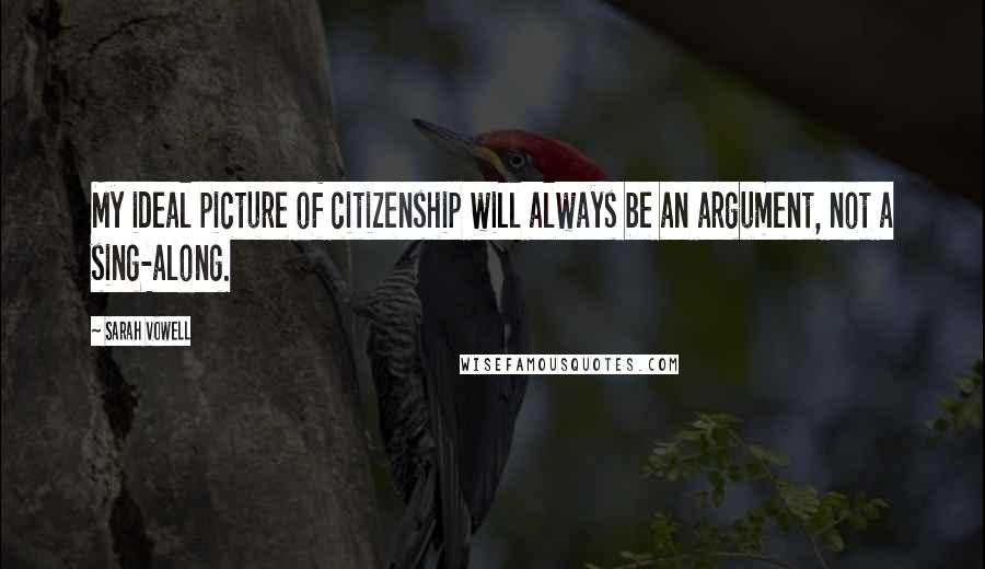 Sarah Vowell Quotes: My ideal picture of citizenship will always be an argument, not a sing-along.