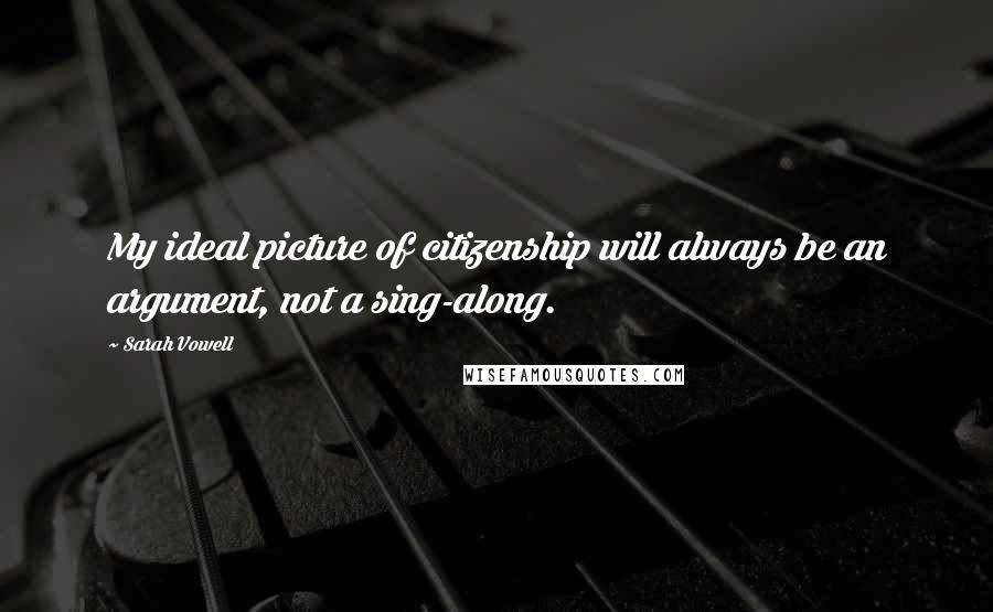 Sarah Vowell Quotes: My ideal picture of citizenship will always be an argument, not a sing-along.