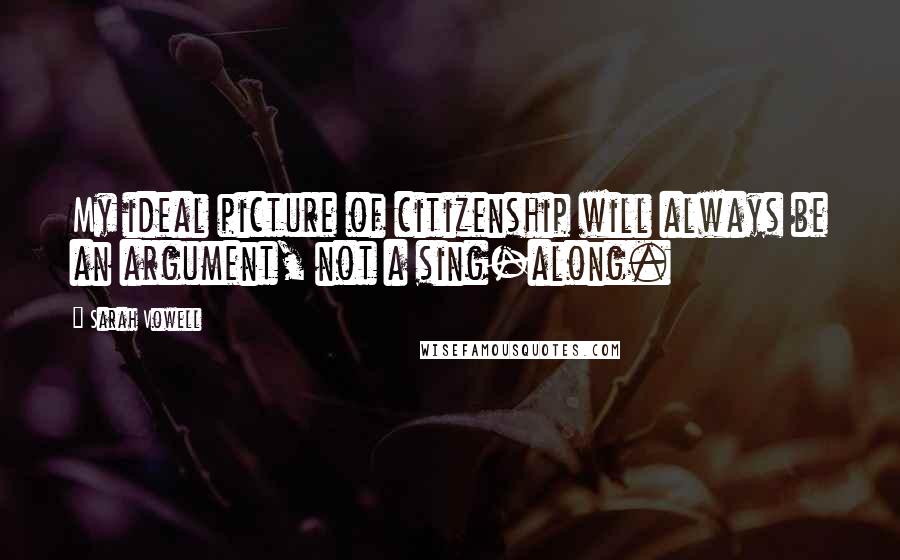 Sarah Vowell Quotes: My ideal picture of citizenship will always be an argument, not a sing-along.