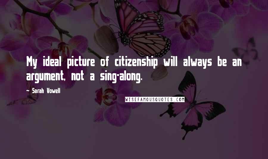 Sarah Vowell Quotes: My ideal picture of citizenship will always be an argument, not a sing-along.
