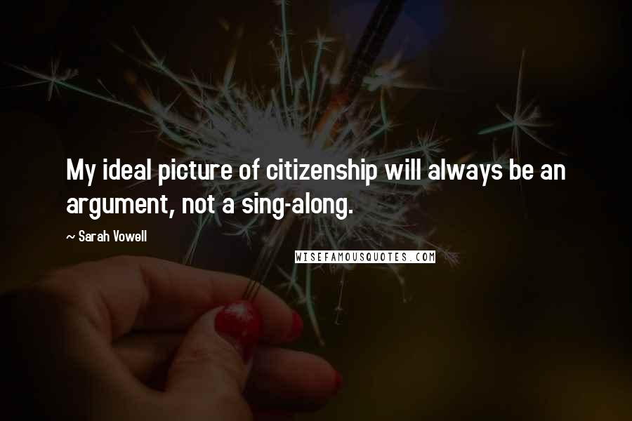 Sarah Vowell Quotes: My ideal picture of citizenship will always be an argument, not a sing-along.