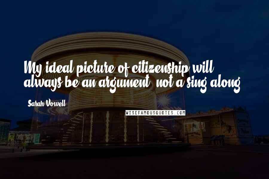 Sarah Vowell Quotes: My ideal picture of citizenship will always be an argument, not a sing-along.