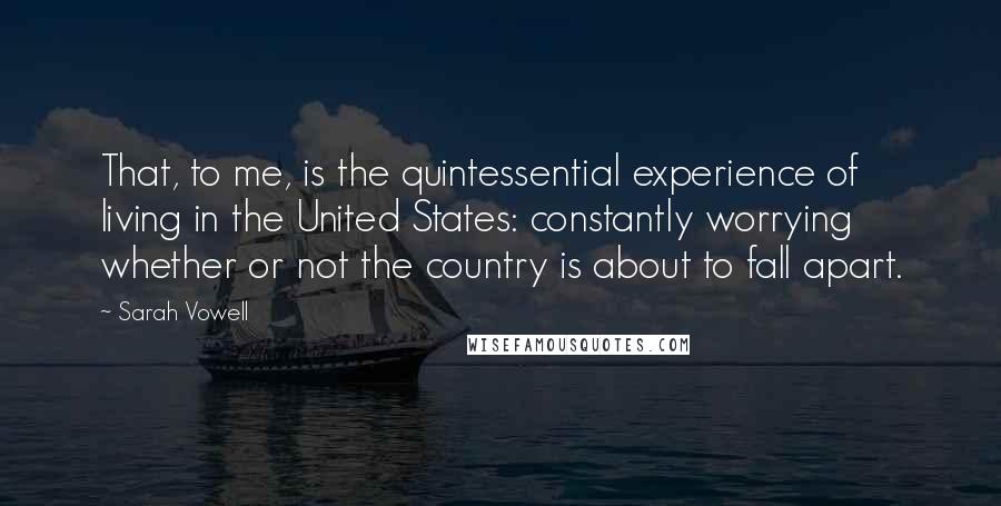 Sarah Vowell Quotes: That, to me, is the quintessential experience of living in the United States: constantly worrying whether or not the country is about to fall apart.