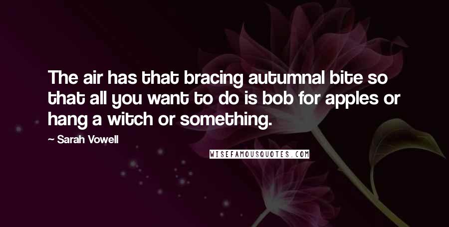 Sarah Vowell Quotes: The air has that bracing autumnal bite so that all you want to do is bob for apples or hang a witch or something.