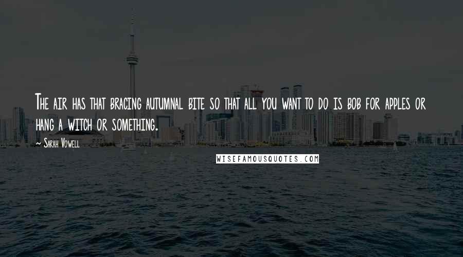 Sarah Vowell Quotes: The air has that bracing autumnal bite so that all you want to do is bob for apples or hang a witch or something.