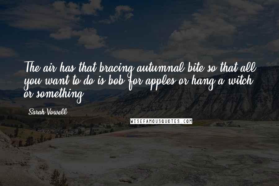 Sarah Vowell Quotes: The air has that bracing autumnal bite so that all you want to do is bob for apples or hang a witch or something.