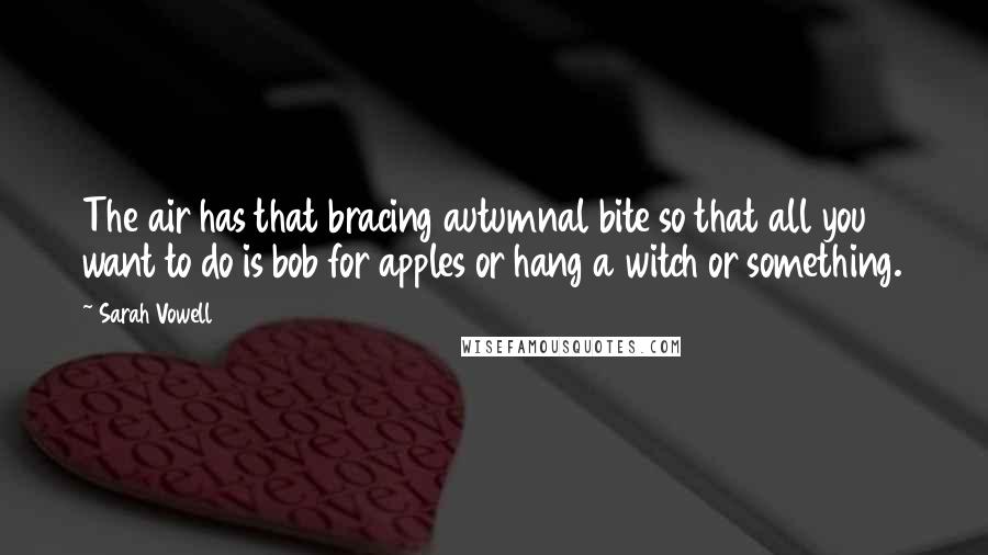 Sarah Vowell Quotes: The air has that bracing autumnal bite so that all you want to do is bob for apples or hang a witch or something.