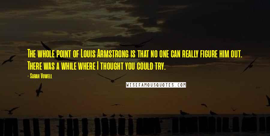 Sarah Vowell Quotes: The whole point of Louis Armstrong is that no one can really figure him out. There was a while where I thought you could try.