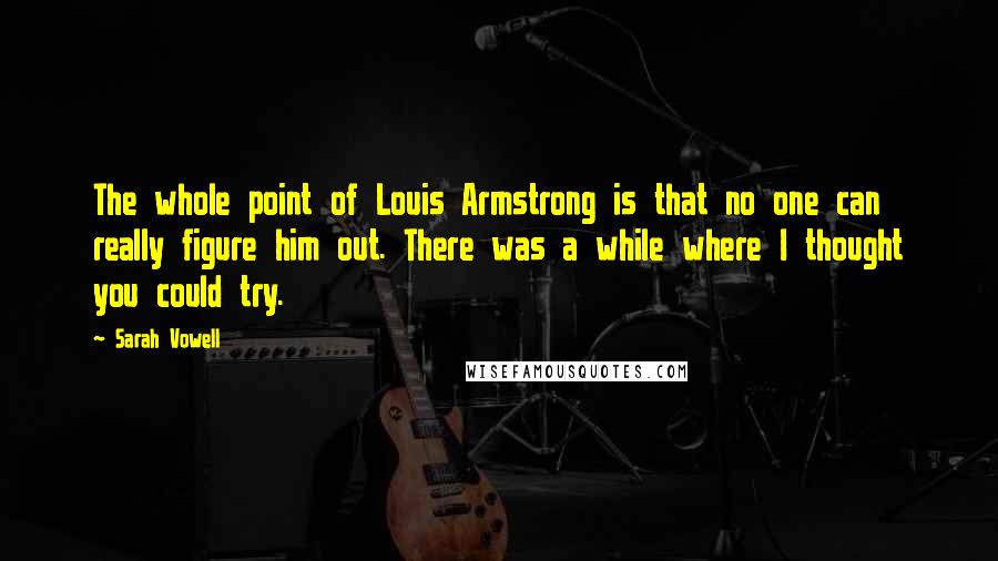 Sarah Vowell Quotes: The whole point of Louis Armstrong is that no one can really figure him out. There was a while where I thought you could try.