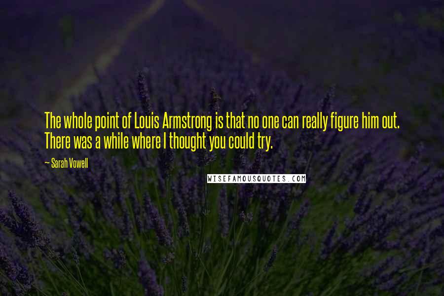 Sarah Vowell Quotes: The whole point of Louis Armstrong is that no one can really figure him out. There was a while where I thought you could try.