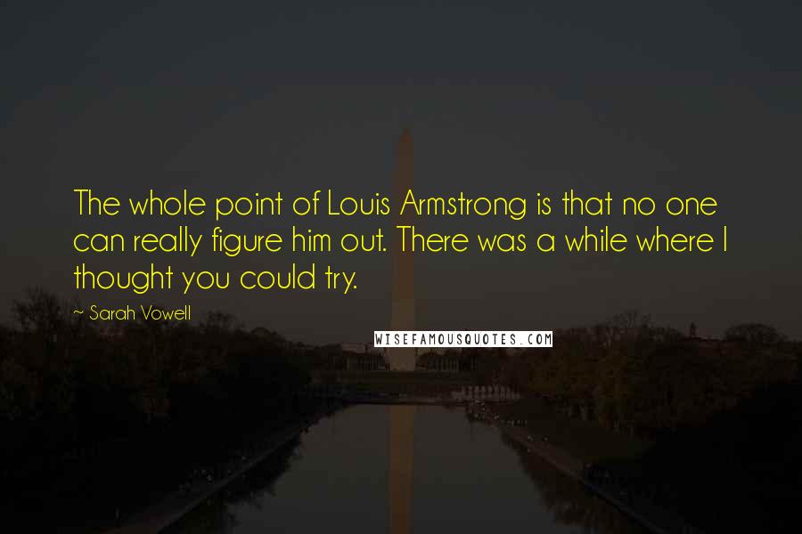 Sarah Vowell Quotes: The whole point of Louis Armstrong is that no one can really figure him out. There was a while where I thought you could try.