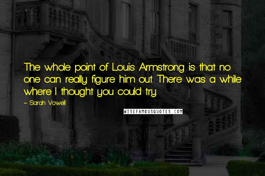 Sarah Vowell Quotes: The whole point of Louis Armstrong is that no one can really figure him out. There was a while where I thought you could try.