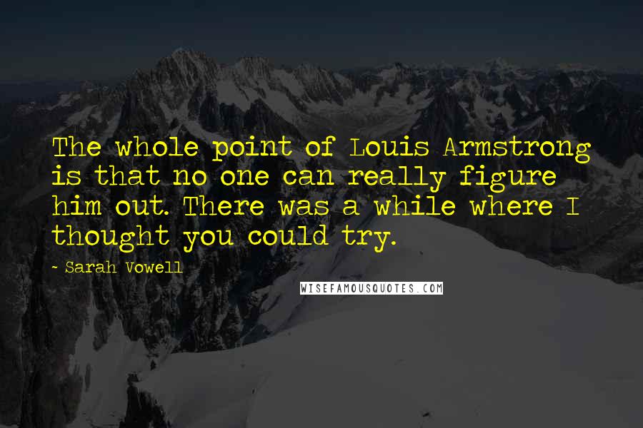 Sarah Vowell Quotes: The whole point of Louis Armstrong is that no one can really figure him out. There was a while where I thought you could try.