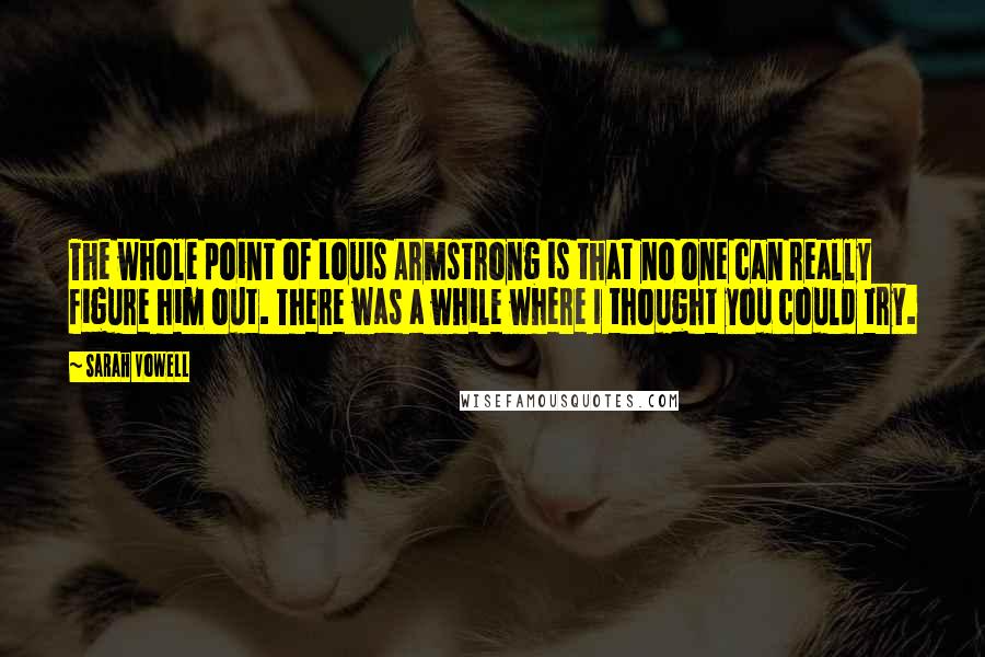 Sarah Vowell Quotes: The whole point of Louis Armstrong is that no one can really figure him out. There was a while where I thought you could try.