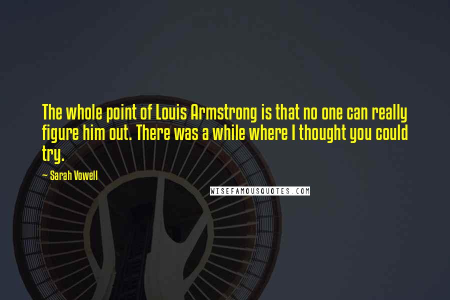 Sarah Vowell Quotes: The whole point of Louis Armstrong is that no one can really figure him out. There was a while where I thought you could try.