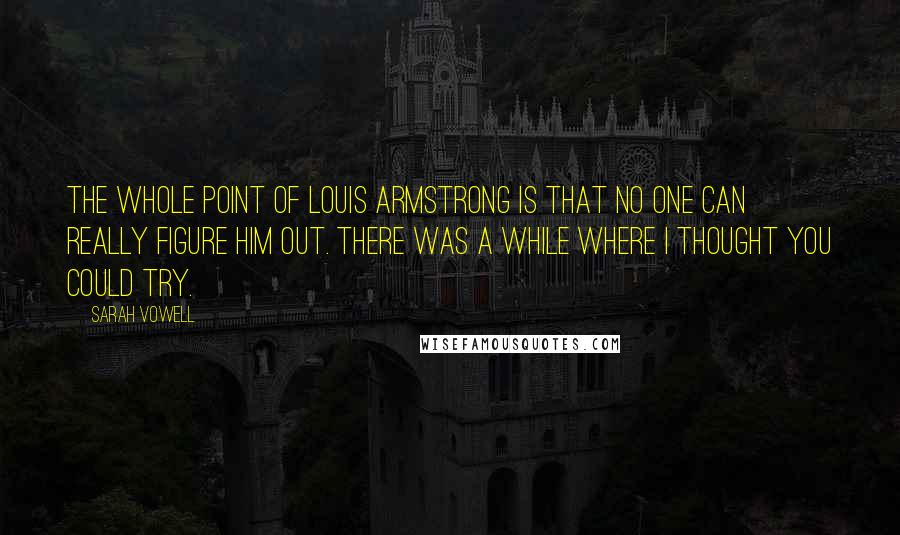 Sarah Vowell Quotes: The whole point of Louis Armstrong is that no one can really figure him out. There was a while where I thought you could try.