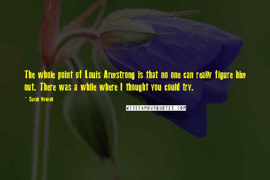 Sarah Vowell Quotes: The whole point of Louis Armstrong is that no one can really figure him out. There was a while where I thought you could try.