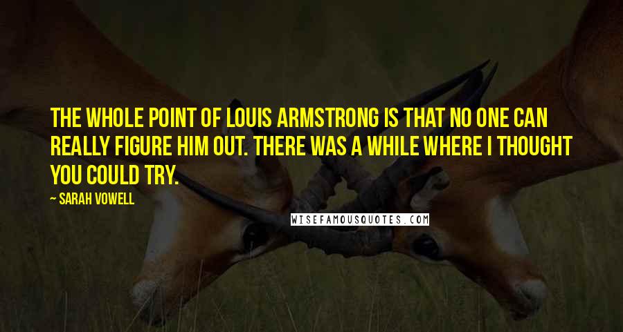 Sarah Vowell Quotes: The whole point of Louis Armstrong is that no one can really figure him out. There was a while where I thought you could try.