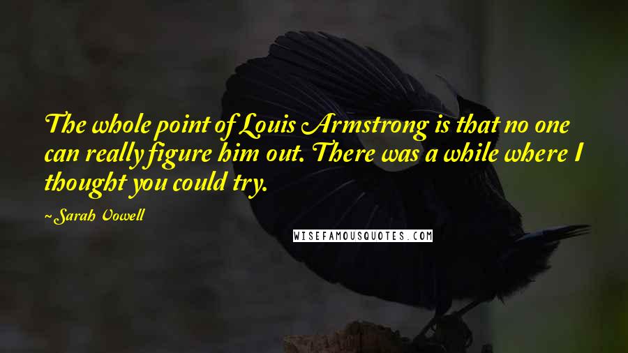 Sarah Vowell Quotes: The whole point of Louis Armstrong is that no one can really figure him out. There was a while where I thought you could try.