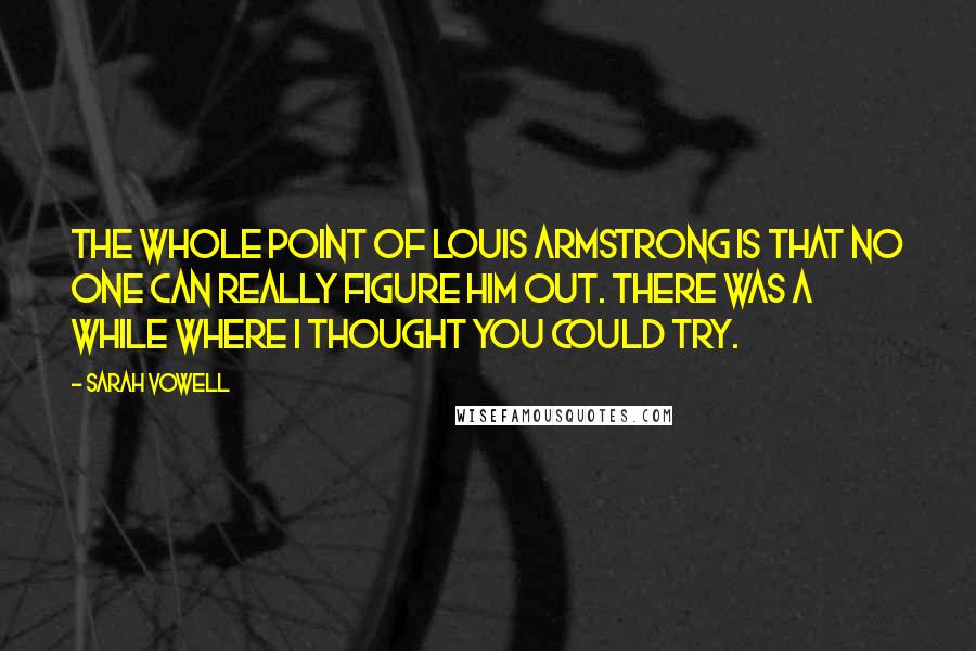 Sarah Vowell Quotes: The whole point of Louis Armstrong is that no one can really figure him out. There was a while where I thought you could try.