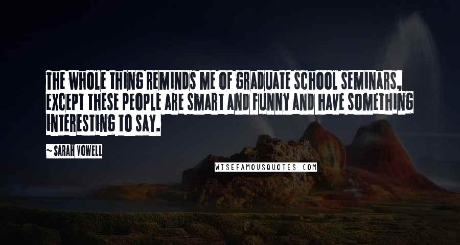 Sarah Vowell Quotes: The whole thing reminds me of graduate school seminars, except these people are smart and funny and have something interesting to say.