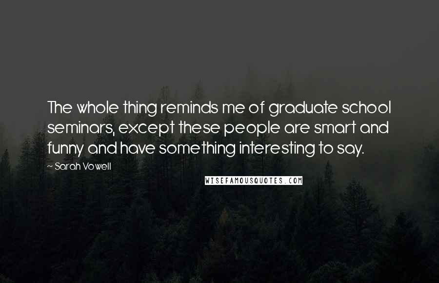 Sarah Vowell Quotes: The whole thing reminds me of graduate school seminars, except these people are smart and funny and have something interesting to say.