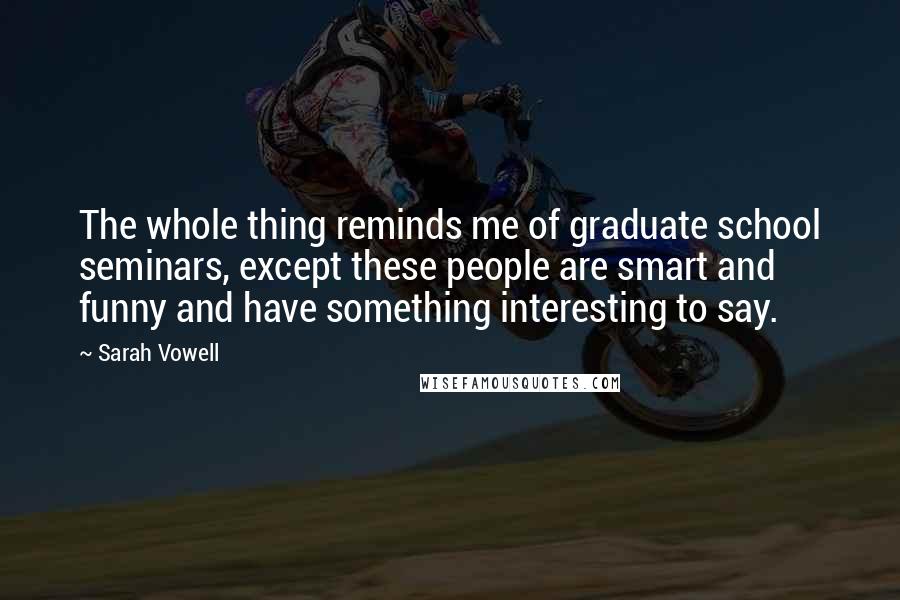 Sarah Vowell Quotes: The whole thing reminds me of graduate school seminars, except these people are smart and funny and have something interesting to say.