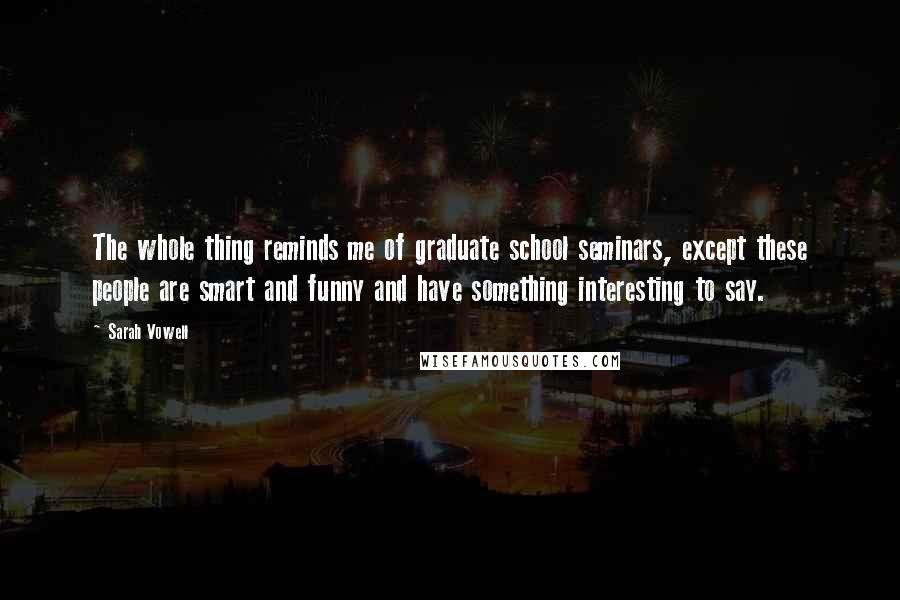 Sarah Vowell Quotes: The whole thing reminds me of graduate school seminars, except these people are smart and funny and have something interesting to say.