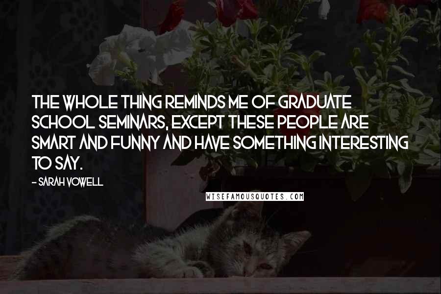 Sarah Vowell Quotes: The whole thing reminds me of graduate school seminars, except these people are smart and funny and have something interesting to say.