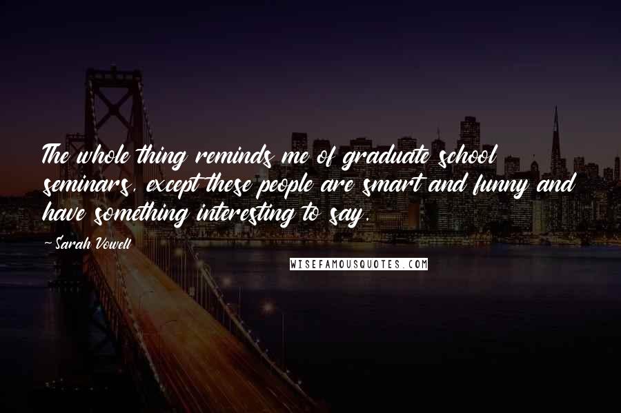 Sarah Vowell Quotes: The whole thing reminds me of graduate school seminars, except these people are smart and funny and have something interesting to say.