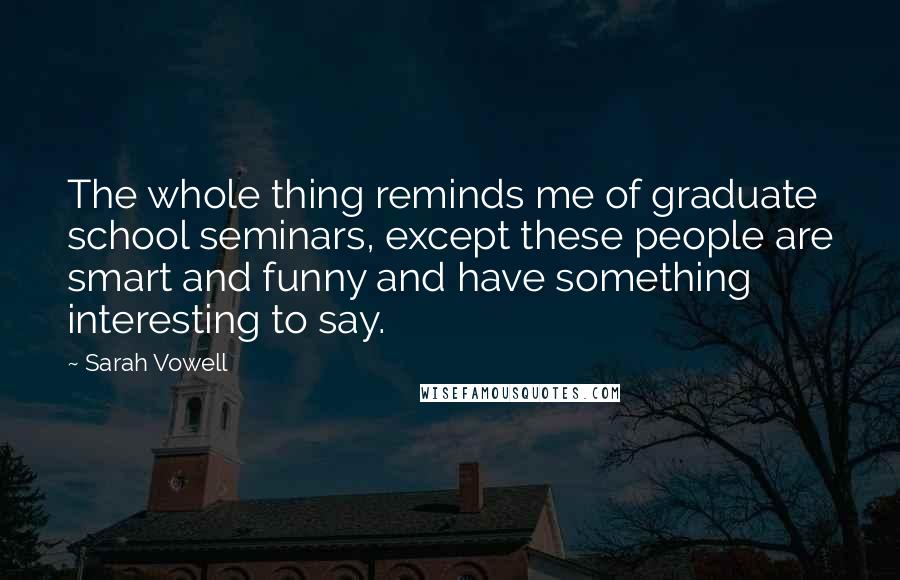 Sarah Vowell Quotes: The whole thing reminds me of graduate school seminars, except these people are smart and funny and have something interesting to say.