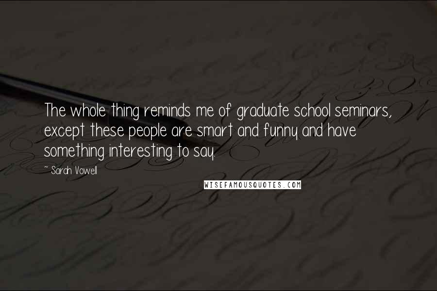 Sarah Vowell Quotes: The whole thing reminds me of graduate school seminars, except these people are smart and funny and have something interesting to say.