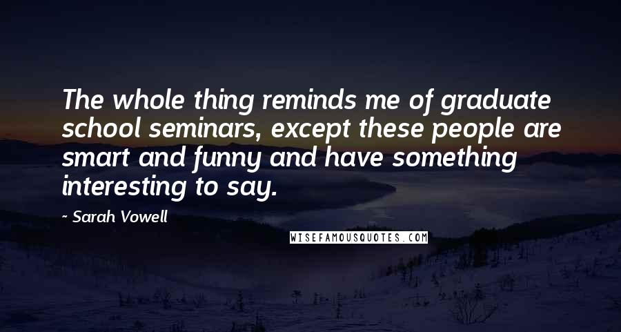 Sarah Vowell Quotes: The whole thing reminds me of graduate school seminars, except these people are smart and funny and have something interesting to say.