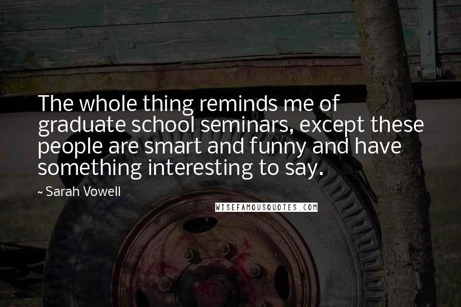 Sarah Vowell Quotes: The whole thing reminds me of graduate school seminars, except these people are smart and funny and have something interesting to say.