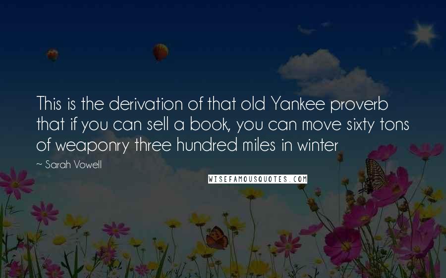 Sarah Vowell Quotes: This is the derivation of that old Yankee proverb that if you can sell a book, you can move sixty tons of weaponry three hundred miles in winter