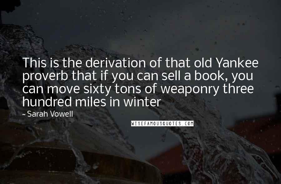 Sarah Vowell Quotes: This is the derivation of that old Yankee proverb that if you can sell a book, you can move sixty tons of weaponry three hundred miles in winter