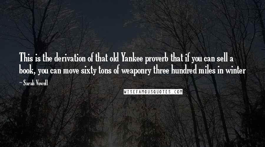 Sarah Vowell Quotes: This is the derivation of that old Yankee proverb that if you can sell a book, you can move sixty tons of weaponry three hundred miles in winter