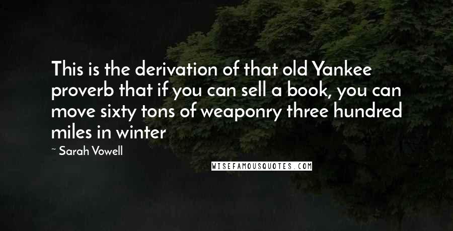 Sarah Vowell Quotes: This is the derivation of that old Yankee proverb that if you can sell a book, you can move sixty tons of weaponry three hundred miles in winter