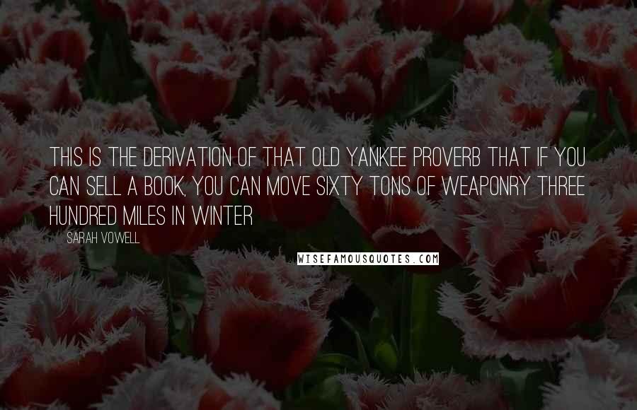 Sarah Vowell Quotes: This is the derivation of that old Yankee proverb that if you can sell a book, you can move sixty tons of weaponry three hundred miles in winter