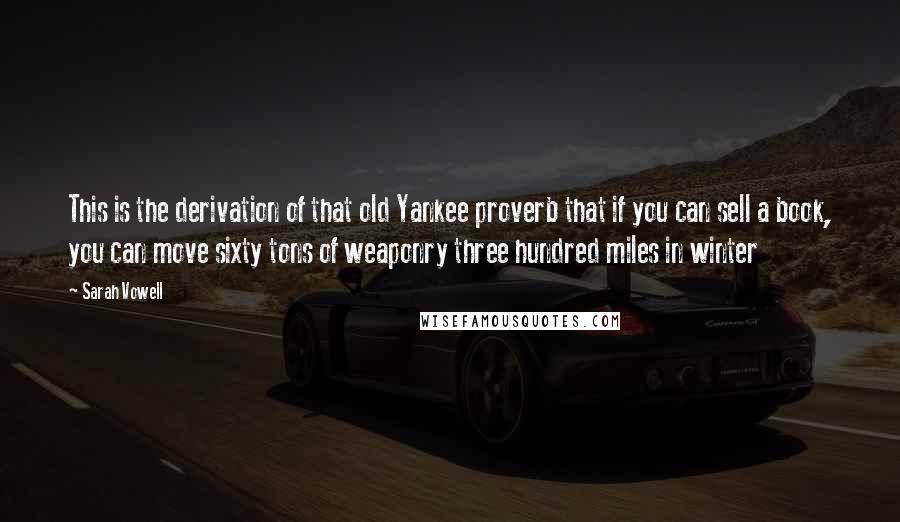 Sarah Vowell Quotes: This is the derivation of that old Yankee proverb that if you can sell a book, you can move sixty tons of weaponry three hundred miles in winter