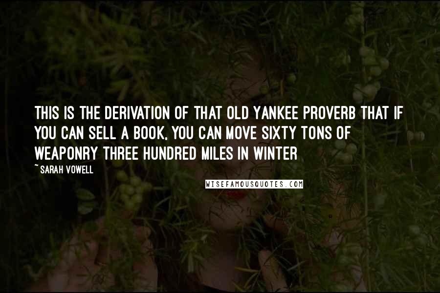 Sarah Vowell Quotes: This is the derivation of that old Yankee proverb that if you can sell a book, you can move sixty tons of weaponry three hundred miles in winter